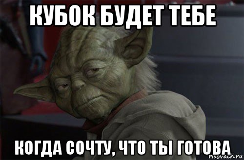 кубок будет тебе когда сочту, что ты готова