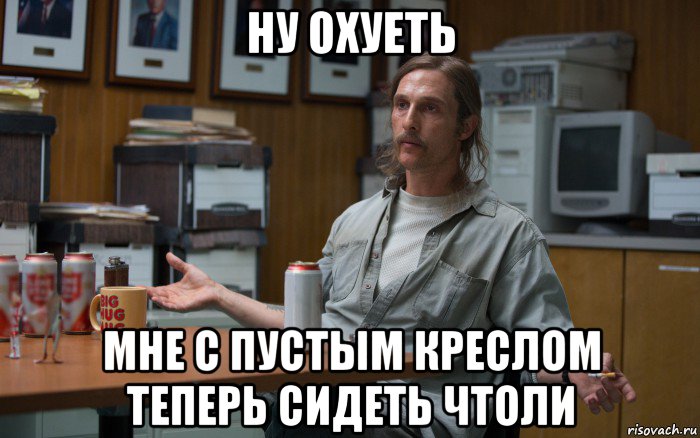 ну охуеть мне с пустым креслом теперь сидеть чтоли