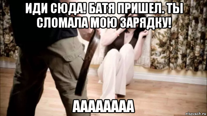 иди сюда! батя пришел. ты сломала мою зарядку! аааааааа