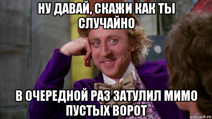 ну давай, скажи как ты случайно в очередной раз затулил мимо пустых ворот, Мем Ну давай расскажи (Вилли Вонка)