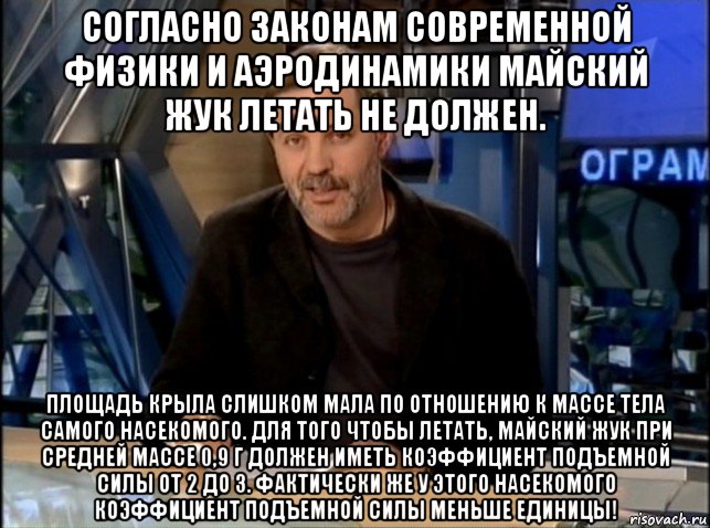 согласно законам современной физики и аэродинамики майский жук летать не должен. площадь крыла слишком мала по отношению к массе тела самого насекомого. для того чтобы летать, майский жук при средней массе 0,9 г должен иметь коэффициент подъемной силы от 2 до 3. фактически же у этого насекомого коэффициент подъемной силы меньше единицы!