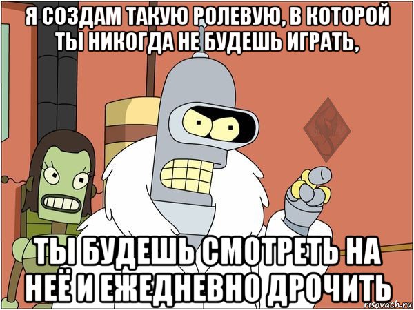 я создам такую ролевую, в которой ты никогда не будешь играть, ты будешь смотреть на неё и ежедневно дрочить