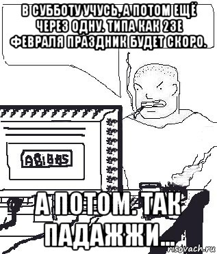 в субботу учусь, а потом ещё через одну. типа как 23е февраля праздник будет скоро. а потом. так падажжи...