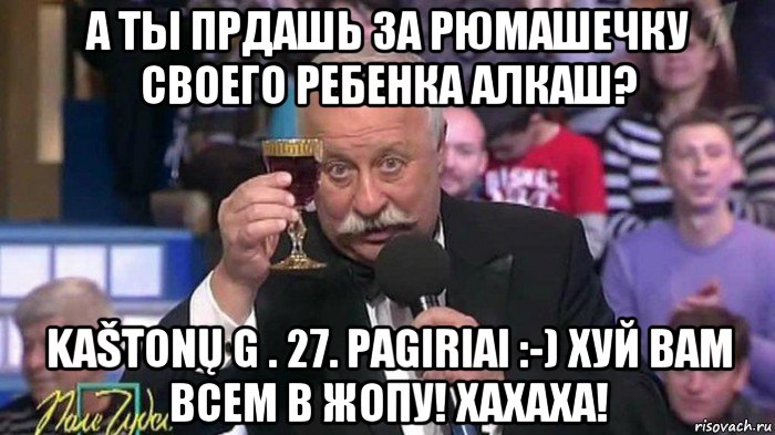 а ты прдашь за рюмашечку своего ребенка алкаш? kaštonų g . 27. pagiriai :-) хуй вам всем в жопу! хахаха!