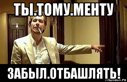 ты.тому.менту забыл.отбашлять!