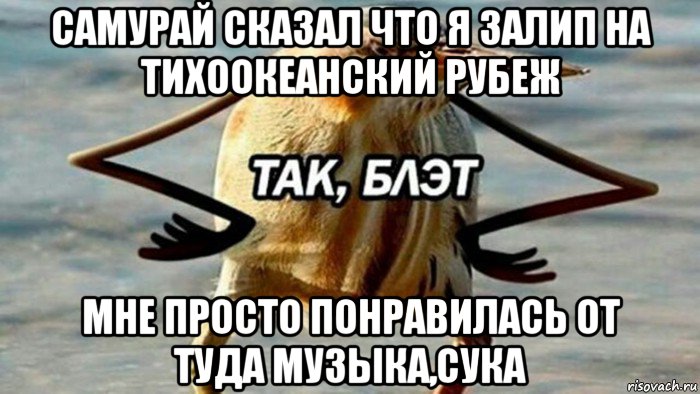 самурай сказал что я залип на тихоокеанский рубеж мне просто понравилась от туда музыка,сука, Мем  Так блэт