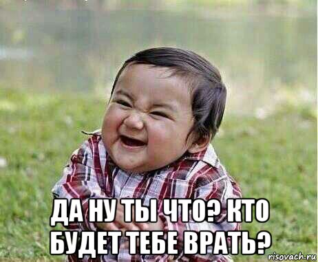  да ну ты что? кто будет тебе врать?