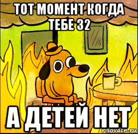тот момент когда тебе 32 а детей нет