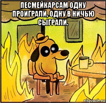 песмейкарсам одну проиграли, одну в ничью сыграли. 