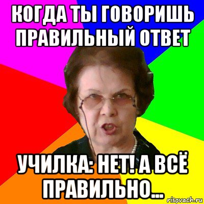 когда ты говоришь правильный ответ училка: нет! а всё правильно..., Мем Типичная училка