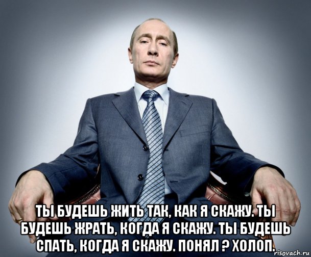  ты будешь жить так, как я скажу. ты будешь жрать, когда я скажу. ты будешь спать, когда я скажу. понял ? холоп.