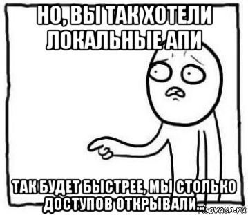 но, вы так хотели локальные апи так будет быстрее, мы столько доступов открывали...