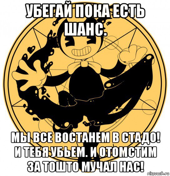 убегай пока есть шанс. мы все востанем в стадо! и тебя убьем. и отомстим за тошто мучал нас!