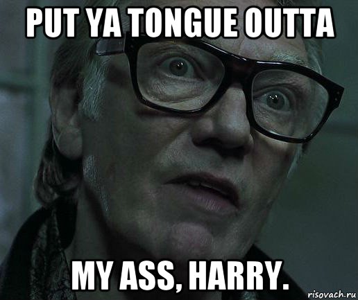 put ya tongue outta my ass, harry.