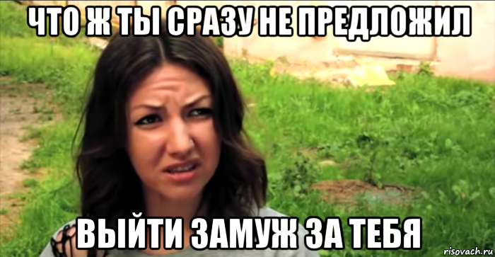 что ж ты сразу не предложил выйти замуж за тебя