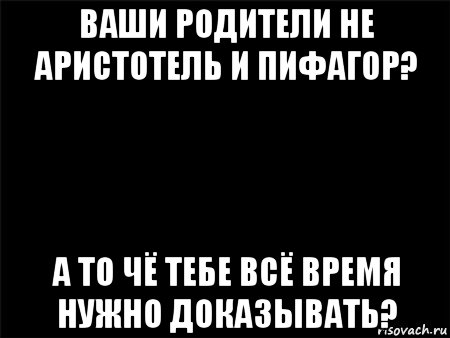 ваши родители не аристотель и пифагор? а то чё тебе всё время нужно доказывать?