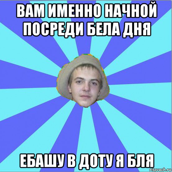 вам именно начной посреди бела дня ебашу в доту я бля