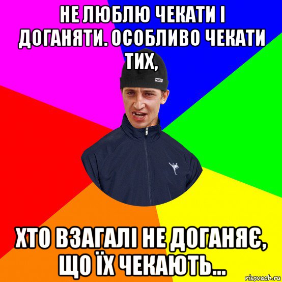 не люблю чекати і доганяти. особливо чекати тих, хто взагалі не доганяє, що їх чекають...