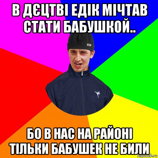 в дєцтві едік мічтав стати бабушкой.. бо в нас на районі тільки бабушек не били