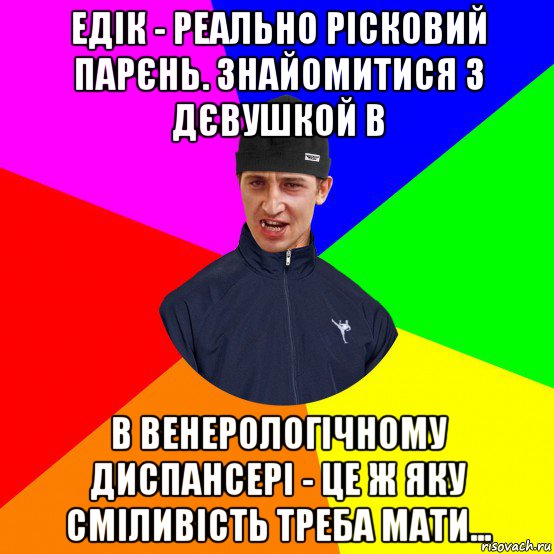 едік - реально рісковий парєнь. знайомитися з дєвушкой в в венерологічному диспансері - це ж яку сміливість треба мати...