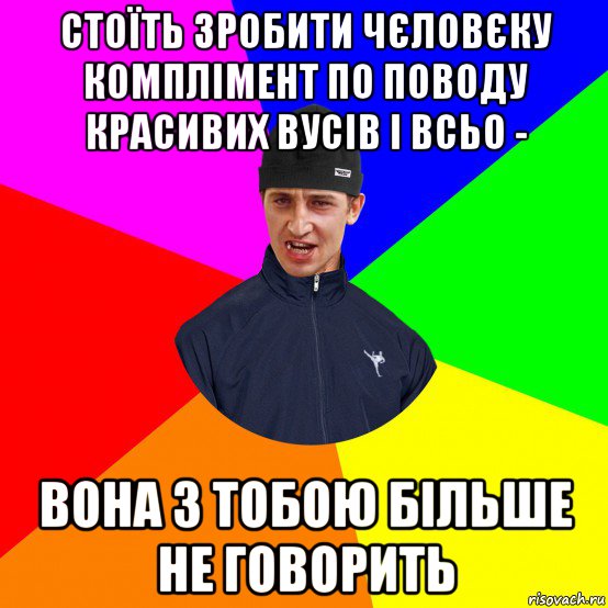 стоїть зробити чєловєку комплімент по поводу красивих вусів і всьо - вона з тобою більше не говорить