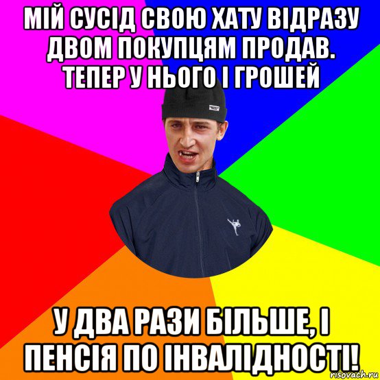 мій сусід свою хату відразу двом покупцям продав. тепер у нього і грошей у два рази більше, і пенсія по інвалідності!