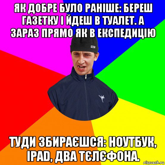 як добре було раніше: береш газетку і йдеш в туалет. а зараз прямо як в експедицію туди збираєшся: ноутбук, ipad, два тєлєфона.