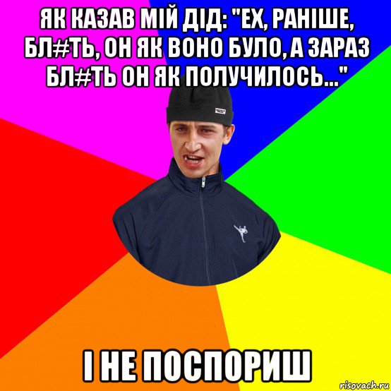 як казав мій дід: "ех, раніше, бл#ть, он як воно було, а зараз бл#ть он як получилось..." і не поспориш