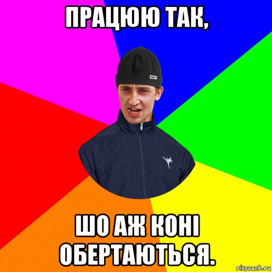 працюю так, шо аж коні обертаються.