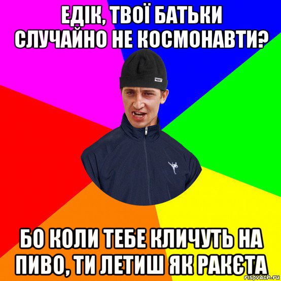 едік, твої батьки случайно не космонавти? бо коли тебе кличуть на пиво, ти летиш як ракєта