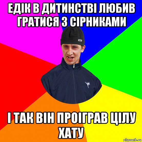 едік в дитинстві любив гратися з сірниками і так він проіграв цілу хату