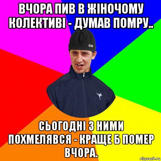 вчора пив в жіночому колективі - думав помру.. сьогодні з ними похмелявся - краще б помер вчора.