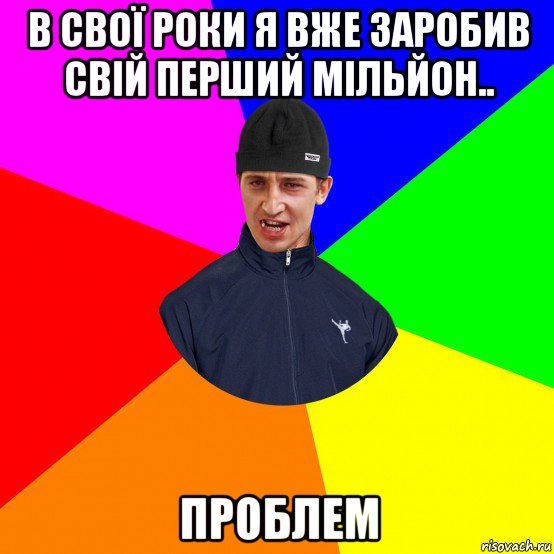 в свої роки я вже заробив свій перший мільйон.. проблем