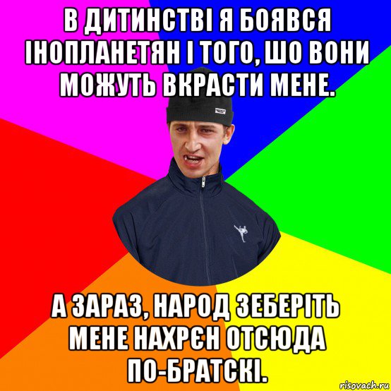 в дитинстві я боявся інопланетян і того, шо вони можуть вкрасти мене. а зараз, народ зеберіть мене нахрєн отсюда по-братскі.