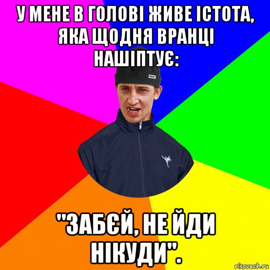 у мене в голові живе істота, яка щодня вранці нашіптує: "забєй, не йди нікуди".