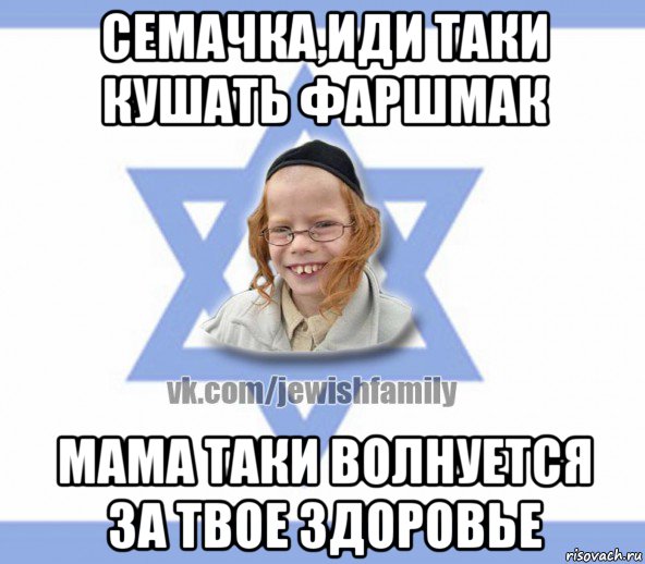 семачка,иди таки кушать фаршмак мама таки волнуется за твое здоровье