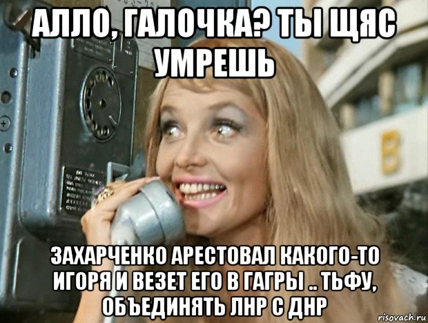 алло, галочка? ты щяс умрешь захарченко арестовал какого-то игоря и везет его в гагры .. тьфу, объединять лнр с днр