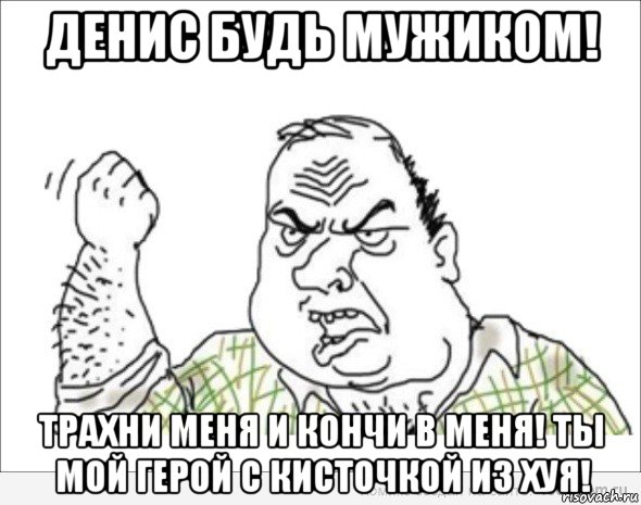 денис будь мужиком! трахни меня и кончи в меня! ты мой герой с кисточкой из хуя!