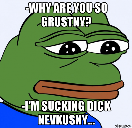 -why are you so grustny? -i'm sucking dick nevkusny...