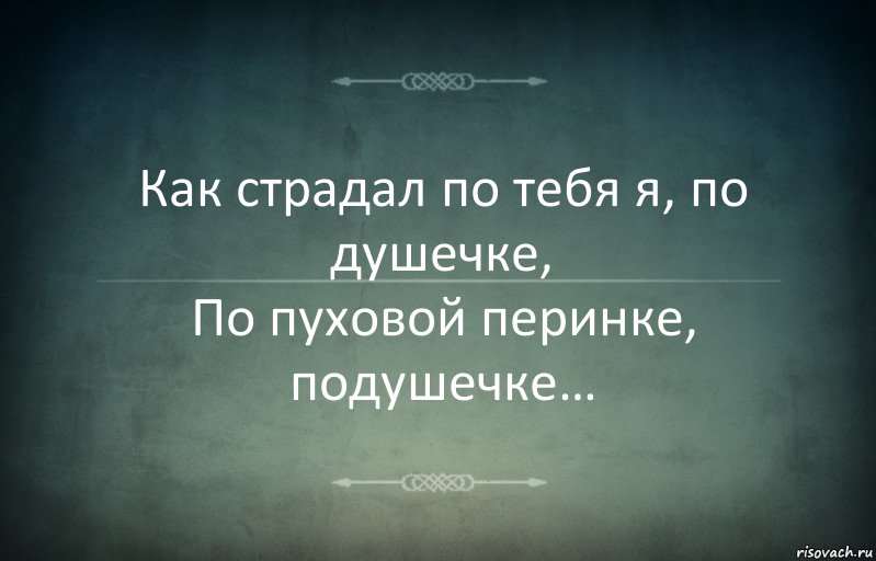 Как страдал по тебя я, по душечке,
По пуховой перинке, подушечке…