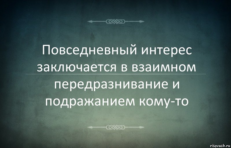 Повседневный интерес заключается в взаимном передразнивание и подражанием кому-то