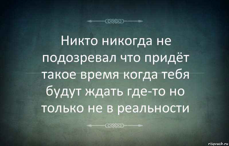 Никто никогда не подозревал что придёт такое время когда тебя будут ждать где-то но только не в реальности