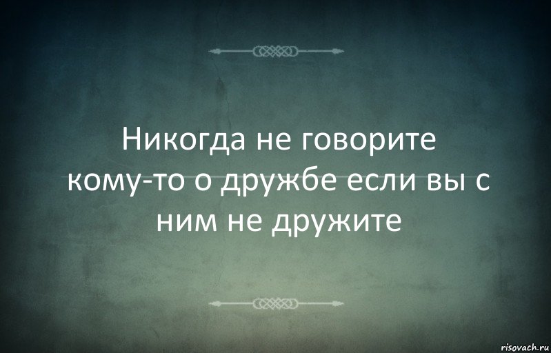 Никогда не говорите кому-то о дружбе если вы с ним не дружите