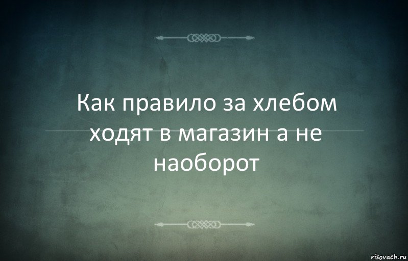 Как правило за хлебом ходят в магазин а не наоборот