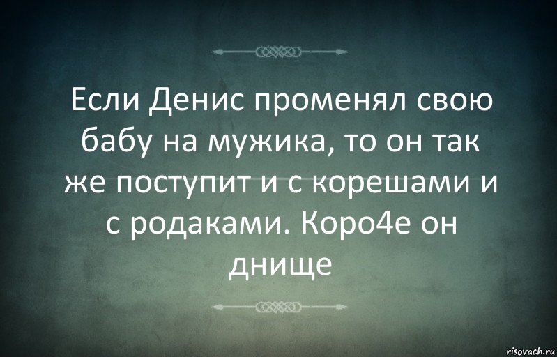 Если Денис променял свою бабу на мужика, то он так же поступит и с корешами и с родаками. Коро4е он днище