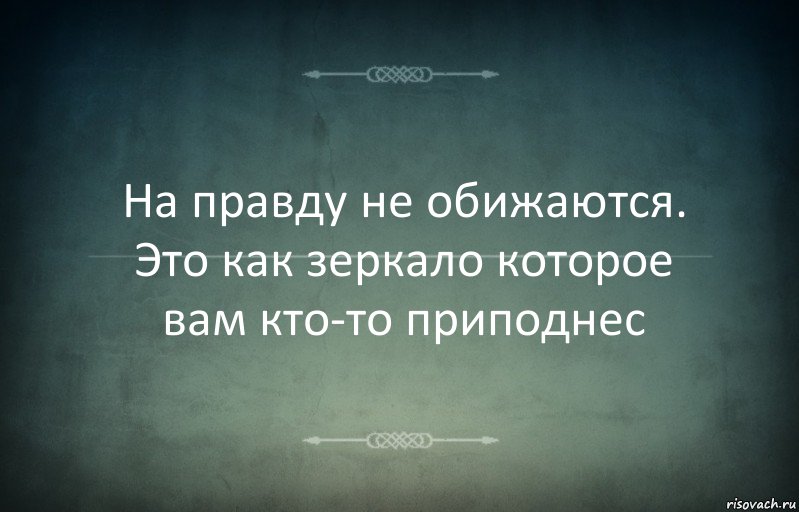 На правду не обижаются. Это как зеркало которое вам кто-то приподнес