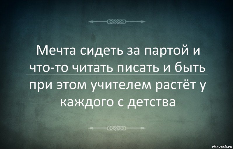 Мечта сидеть за партой и что-то читать писать и быть при этом учителем растёт у каждого с детства