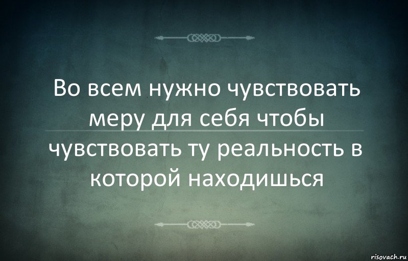 Во всем нужно чувствовать меру для себя чтобы чувствовать ту реальность в которой находишься