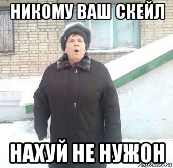 никому ваш скейл нахуй не нужон