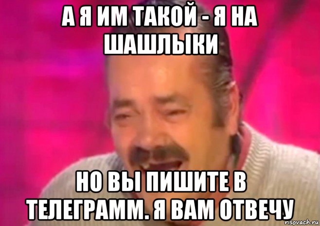 а я им такой - я на шашлыки но вы пишите в телеграмм. я вам отвечу, Мем  Испанец